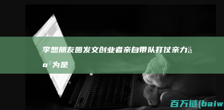 李想朋友圈发文：创业者亲自带队打仗亲力亲为是必须的-手机中国