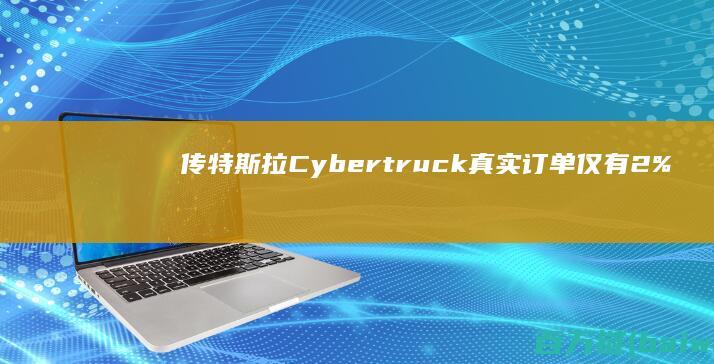 传特斯拉Cybertruck真实订单仅有2%网红神车已成过去式？-手机中国