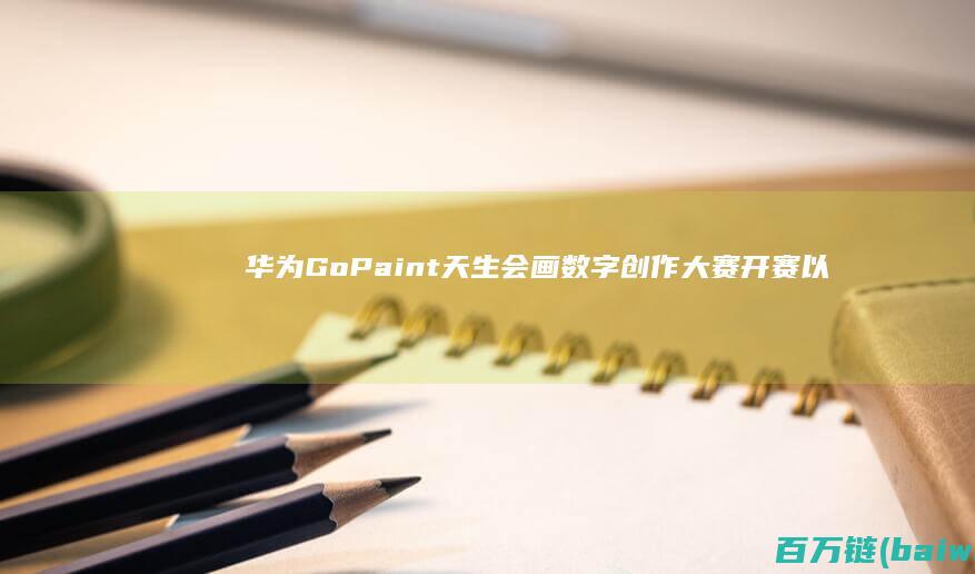 华为GoPaint天生会画数字创作大赛开赛以科技助力艺术梦想-手机中国