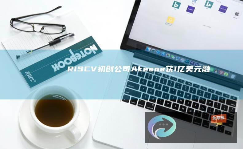 RISC-V初创公司Akeana获1亿美元融资，将正式推出SoCIP定制服务