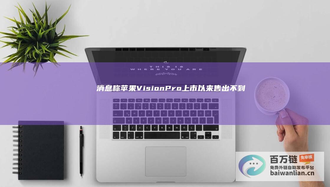 消息称苹果VisionPro上市以来售出不到50万台，头显定价偏高缺乏“杀手级应用”